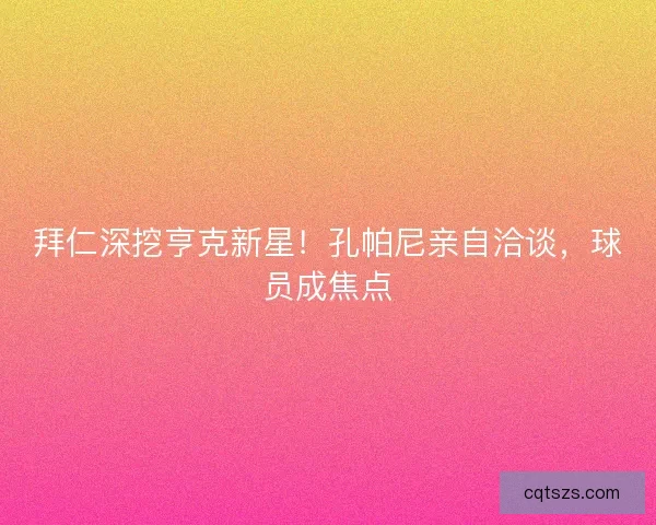 拜仁深挖亨克新星！孔帕尼亲自洽谈，球员成焦点