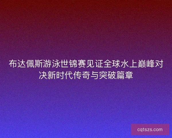布达佩斯游泳世锦赛见证全球水上巅峰对决新时代传奇与突破篇章