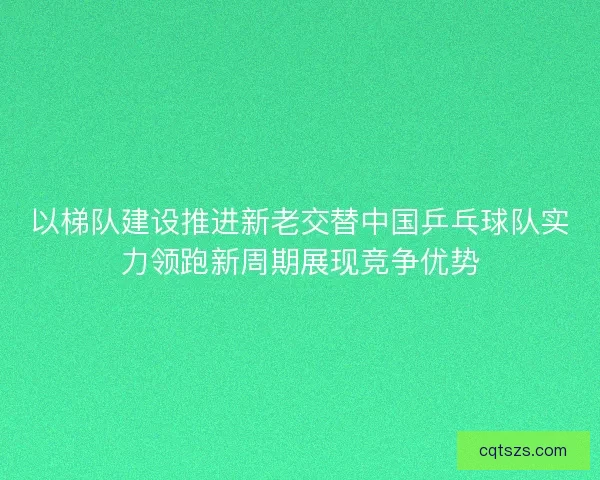 以梯队建设推进新老交替中国乒乓球队实力领跑新周期展现竞争优势