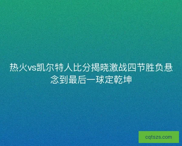 热火vs凯尔特人比分揭晓激战四节胜负悬念到最后一球定乾坤