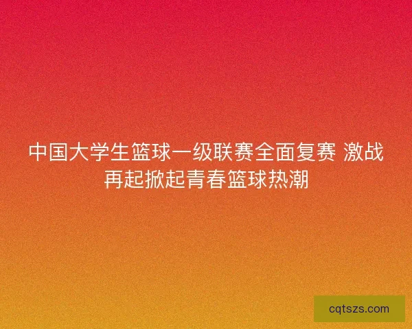 中国大学生篮球一级联赛全面复赛 激战再起掀起青春篮球热潮