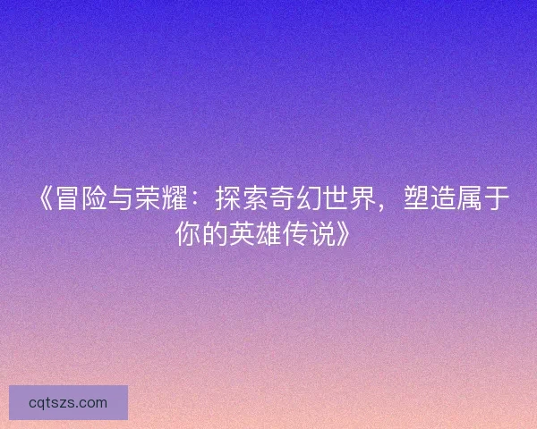 《冒险与荣耀：探索奇幻世界，塑造属于你的英雄传说》