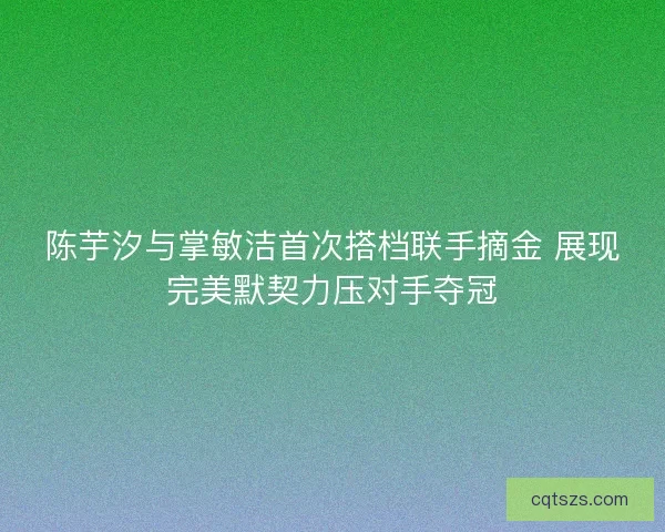 陈芋汐与掌敏洁首次搭档联手摘金 展现完美默契力压对手夺冠